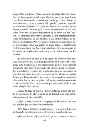 176
quedar bien con todos. Primero con las familias, claro. En aque-
llas dos horas pasaron todos sus alumnos por su exiguo despa-
cho, donde fueron advertidos de que había que echar el resto en
los exámenes, con expresiones del tipo de “¿estarás chapando
en serio, no, machote?” O “¿no me dejarás mal delante de tus
padres, verdad?” Porque, para Calero, los resultados de sus tute-
lados formaban una parte importante de su éxito con las fami-
lias. Su obstinado proceder le obligaba a unir irremediablemen-
te las calificaciones de sus alumnos a sus probabilidades de ac-
ceso a sus intereses. Por eso, cada evaluación, aunque fuese só-
lo informativa, ponía en acción al preocupado y amabilísimo
profesor, que tenía que hacer importantes esfuerzos para que no
se notase su implicación rastrera y verse traicionado por los
nervios.
Era cierto que, en caso de que alguno no obtuviese las cali-
ficaciones previstas, tenía bien preparado el discurso de la ma-
durez para tranquilizar a los preocupados padres. Pero siempre
era mucho más conveniente que todo saliese según lo conveni-
do, y venderles el humo del optimismo de que, partiendo de
unas buenas notas iniciales, las metas de los chicos se podían
dirigir a la búsqueda de la excelencia. A los padres, semejante
afirmación los elevaba un palmo del suelo y soñaban con nove-
las desorbitadas. Ese era el estado que necesitaba Calero para
meter el rejón bien metido.
Cuando le llegó el turno a Telmo Cortés, le estalló el petar-
do en las manos. El chaval entró en el despacho un poco cabiz-
bajo, con cara triste y alicaído.
–¿Qué te pasa, campeón? –le preguntó Jaime con una am-
plia sonrisa que invitaba a la confidencia.
–Don Jaime, tenemos un problema… –le espetó a Calero el
acobardado campeón que no se atrevió ni a mirarle a la cara.
–¿Un problema? ¿Qué problema? ¡A ver, mírame a la cara,
 