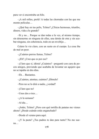 178
para ver si encontraba un hilo.
–¡A mil rollos, profe! A todas las chorradas con las que me
monto películas…
–¿Qué hay en tus pelis, Telmo? ¿Chicas hermosas, triunfos,
dinero, vida a lo grande?
–Sí y no… Porque se dan todas a la vez, al mismo tiempo,
sin detenerme en ninguna de ellas, una detrás de otra y sin aca-
bar ninguna, sin coherencia, todo en un revoltijo…
Calero lo vio claro, con un susto en el cuerpo. La cosa iba
de mal en peor.
–¿Cuántos porros fumas, Telmo?
–¿Eh? ¿Cree que es por eso?
–¡Claro que sí, idiota! ¿Cuántos? –preguntó con cara de po-
cos amigos, previendo que acababa de levantar un agujero que
no se tapaba en dos días.
–Eh… Bastantes.
–¿Cuántos, atontao, cuántos? ¡Dímelo!
–Pero no se lo dirá a nadie, ¿verdad?
–¡Claro que no!
–Unos dos o tres…
–¿A la semana?
–Al día…
–¡Joder, Telmo! ¿Pero con qué tortilla de patatas me vienes
ahora? ¿Desde cuándo estás enganchado?
–Desde el verano para aquí.
–¿Y la pasta? ¿Tus padres te dan para tanto? No me sue-
na…
 