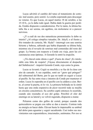 17
Lucas advirtió el cambio del tuteo al tratamiento de corte-
sía: mal asunto, pero sonrió. Lo estaba esperando para descargar
su veneno. Es que Lucas, en aquel martes 18 de octubre, a las
15:10 h., ya le daba todo igual. Había dado la guerra por perdi-
da. Estaba dispuesto a autodestruirse. Por lo tanto, la última ba-
talla iba a ser serena, sin agobios, sin molestarse ni a parecer
nervioso.
–¿Y a cuál de sus dos naturalezas pronominales le debo su
interés? ¿Al colega cómplice tuteador, Dr. Jekyll, o al ilustre y
frío tratador de cortesía, Mr. Hyde? –interrogó con una sonrisa
hiriente y babosa, sabiendo que había disparado su última bala,
mientras oía el revuelo de sonrisas mal contenidas del resto del
grupo. La broma con respecto a Conde era vieja, pero las cir-
cunstancias eran óptimas. A Gerardo le entró la erupción.
–¿Tú chaval estás idiota o qué? ¡Fuera de clase! ¡Es intole-
rable esta falta de respeto! ¡Váyase directamente al despacho
del Subdirector! –impetró Gerardo Conde, rojo como la grana.
Lucas se levantó. Cogió su mochila y se fue de la clase con
aire de cansado. A sus espaldas, sonó un “¡pero qué pringao!”
del subnormal del Berto, por lo que no tardó en seguir a Lucas
al pasillo. Se fue entre risas e intentos de Conde por mantener el
orden. Lucas lo esperaba en el pasillo con la caldera a cien. Ber-
to, al cerrar la puerta, ni lo vio. La primera bofetada no la sintió
hasta que una onda expansiva de picor recorrió toda su mejilla
en círculos concéntricos. Su cerebro captó entonces lo ocurrido,
cuando aún resonaba el eco del golpe. Percibió el olor del
enemigo en su lateral y se volvió rugiendo, dispuesto a matar.
Pelearon como dos gallos de corral, porque cuando dos
quinceañeros se pegan con rabia se dan a muerte. Centran toda
su energía en hacer daño. Elevan hasta lo impensable su umbral
del dolor para aguantar y seguir sacudiendo. Casi todos sus mo-
vimientos son espasmódicos, irracionales, autómatas. Por eso se
 