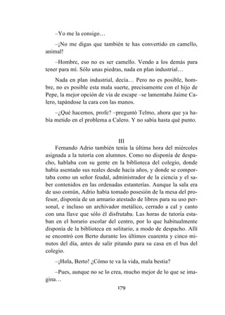 179
–Yo me la consigo…
–¡No me digas que también te has convertido en camello,
animal!
–Hombre, eso no es ser camello. Vendo a los demás para
tener para mí. Sólo unas piedras, nada en plan industrial…
Nada en plan industrial, decía… Pero no es posible, hom-
bre, no es posible esta mala suerte, precisamente con el hijo de
Pepe, la mejor opción de vía de escape –se lamentaba Jaime Ca-
lero, tapándose la cara con las manos.
–¿Qué hacemos, profe? –preguntó Telmo, ahora que ya ha-
bía metido en el problema a Calero. Y no sabía hasta qué punto.
III
Fernando Adrio también tenía la última hora del miércoles
asignada a la tutoría con alumnos. Como no disponía de despa-
cho, hablaba con su gente en la biblioteca del colegio, donde
había asentado sus reales desde hacía años, y donde se compor-
taba como un señor feudal, administrador de la ciencia y el sa-
ber contenidos en las ordenadas estanterías. Aunque la sala era
de uso común, Adrio había tomado posesión de la mesa del pro-
fesor, disponía de un armario atestado de libros para su uso per-
sonal, e incluso un archivador metálico, cerrado a cal y canto
con una llave que sólo él disfrutaba. Las horas de tutoría esta-
ban en el horario escolar del centro, por lo que habitualmente
disponía de la biblioteca en solitario, a modo de despacho. Allí
se encontró con Berto durante los últimos cuarenta y cinco mi-
nutos del día, antes de salir pitando para su casa en el bus del
colegio.
–¡Hola, Berto! ¿Cómo te va la vida, mala bestia?
–Pues, aunque no se lo crea, mucho mejor de lo que se ima-
gina…
 