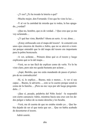180
–¿Y eso? ¿Te ha tocado la lotería o qué?
–Mucho mejor, don Fernando. Creo que he visto la luz…
–Y al ver la cantidad de mierda que te rodea, la has apaga-
do, ¿verdad?
–¡Que no, hombre, que es de verdad…! Que creo que ya me
voy aclarando…
–¿Y qué has visto, Bertiño? Ahora en serio. A ver, dime…
–¡Estoy enfrascado con el mapa del tesoro! –le comentó con
unos ojos sinceros de ilusión a Adrio, que no se atrevió a ironi-
zar porque entendió que lo del mapa del tesoro era importante
para la pobre bestezuela.
–A ver, aclárate… Primero dime qué es el tesoro y luego
explícame qué es lo del mapa…
–Verá, no es tan fácil de explicar como de verlo. Yo lo he
visto claro, pero aún me queda bastante por aclarar…
–¡Jopé, Bertiño, que me estás mandando de paseo el princi-
pio de no contradicción!
–Sí, sí, le explico… Bueno, más o menos… A ver si soy
capaz… Bueno, le advierto…, esto se lo cuento porque usted es
como de la familia… ¡Pero no me vaya por ahí luego pregonán-
dolo…!
–¡Que sí, pesado, palabrita del Niño Jesús! –le respondió
con cierto cansancio Adrio, mientras hacía una cruz con los de-
dos pulgar e índice de su mano derecha y los besaba.
–Verá, me di cuenta de que no estaba siendo yo… Que ha-
bía dejado de ser el que tenía que ser… Que no había acabado
de desenterrar el tesoro.
Adrió sonrió.
 