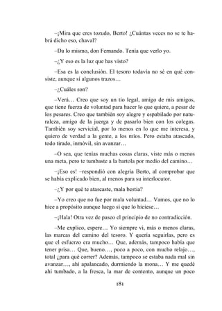 181
–¡Mira que eres tozudo, Berto! ¿Cuántas veces no se te ha-
brá dicho eso, chaval?
–Da lo mismo, don Fernando. Tenía que verlo yo.
–¿Y eso es la luz que has visto?
–Esa es la conclusión. El tesoro todavía no sé en qué con-
siste, aunque sí algunos trazos…
–¿Cuáles son?
–Verá… Creo que soy un tío legal, amigo de mis amigos,
que tiene fuerza de voluntad para hacer lo que quiere, a pesar de
los pesares. Creo que también soy alegre y espabilado por natu-
raleza, amigo de la juerga y de pasarlo bien con los colegas.
También soy servicial, por lo menos en lo que me interesa, y
quiero de verdad a la gente, a los míos. Pero estaba atascado,
todo tirado, inmóvil, sin avanzar…
–O sea, que tenías muchas cosas claras, viste más o menos
una meta, pero te tumbaste a la bartola por medio del camino…
–¡Eso es! –respondió con alegría Berto, al comprobar que
se había explicado bien, al menos para su interlocutor.
–¿Y por qué te atascaste, mala bestia?
–Yo creo que no fue por mala voluntad… Vamos, que no lo
hice a propósito aunque luego sí que lo hiciese…
–¡Hala! Otra vez de paseo el principio de no contradicción.
–Me explico, espere… Yo siempre vi, más o menos claras,
las marcas del camino del tesoro. Y quería seguirlas, pero es
que el esfuerzo era mucho… Que, además, tampoco había que
tener prisa… Que, bueno…, poco a poco, con mucho relajo…,
total ¿para qué correr? Además, tampoco se estaba nada mal sin
avanzar…, ahí apalancado, durmiendo la mona… Y me quedé
ahí tumbado, a la fresca, la mar de contento, aunque un poco
 