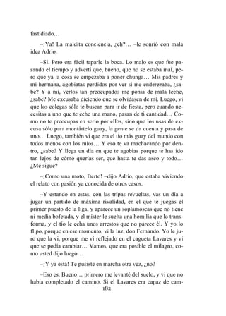 182
fastidiado…
–¡Ya! La maldita conciencia, ¿eh?… –le sonrió con mala
idea Adrio.
–Sí. Pero era fácil taparle la boca. Lo malo es que fue pa-
sando el tiempo y advertí que, bueno, que no se estaba mal, pe-
ro que ya la cosa se empezaba a poner chunga… Mis padres y
mi hermana, agobiatas perdidos por ver si me enderezaba, ¿sa-
be? Y a mí, verlos tan preocupados me ponía de mala leche,
¿sabe? Me excusaba diciendo que se olvidasen de mí. Luego, vi
que los colegas sólo te buscan para ir de fiesta, pero cuando ne-
cesitas a uno que te eche una mano, pasan de ti cantidad… Co-
mo no te preocupas en serio por ellos, sino que los usas de ex-
cusa sólo para montártelo guay, la gente se da cuenta y pasa de
uno… Luego, también vi que era el tío más guay del mundo con
todos menos con los míos… Y eso te va machacando por den-
tro, ¿sabe? Y llega un día en que te agobias porque te has ido
tan lejos de cómo querías ser, que hasta te das asco y todo…
¿Me sigue?
–¡Como una moto, Berto! –dijo Adrio, que estaba viviendo
el relato con pasión ya conocida de otros casos.
–Y estando en estas, con las tripas revueltas, vas un día a
jugar un partido de máxima rivalidad, en el que te juegas el
primer puesto de la liga, y aparece un soplamoscas que no tiene
ni media bofetada, y el míster le suelta una homilía que lo trans-
forma, y el tío le echa unos arrestos que no parece él. Y yo lo
flipo, porque en ese momento, vi la luz, don Fernando. Yo le ju-
ro que la vi, porque me vi reflejado en el cagueta Lavares y vi
que se podía cambiar… Vamos, que era posible el milagro, co-
mo usted dijo luego…
–¡Y ya está! Te pusiste en marcha otra vez, ¿no?
–Eso es. Bueno… primero me levanté del suelo, y vi que no
había completado el camino. Si el Lavares era capaz de cam-
 