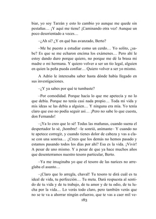 183
biar, yo soy Tarzán y esto lo cambio yo aunque me quede sin
pestañas… ¡Y aquí me tiene! ¡Caminando otra vez! Aunque un
poco desorientado a veces…
–¿Ah sí? ¿Y en qué has avanzado, Berto?
–Me he puesto a estudiar como un cerdo… Yo solito, ¿sa-
be? Es que se me echaron encima los exámenes… Pero ahí le
estoy dando duro porque quiero, no porque me dé la brasa mi
madre o mi hermana. Y quiero volver a ser un tío legal, alguien
en quien la peña pueda confiar… Quiero volver a ser yo mismo.
A Adrio le interesaba saber hasta dónde había llegado en
sus investigaciones.
–¿Y ya sabes por qué te tumbaste?
–Por comodidad. Porque hacía lo que me apetecía y no lo
que debía. Porque no tenía casi nada propio… Toda mi vida y
mis ideas se las debía a alguien… Y ninguna era mía. Yo tenía
claro que eso no podía seguir así… ¡Pero no sabe lo que cuesta,
don Fernando!
–¡Ya lo creo que lo sé! Todas las mañanas, cuando suena el
despertador lo sé, ¡hombre! –le sonrió, animante– Y cuando no
te apetece corregir, y cuando tienes dolor de cabeza y vas a cla-
se con una sonrisa… ¿Crees que los demás no hemos pasado y
estamos pasando todos los días por ahí? Esa es la vida. ¡Vivir!
A pesar de uno mismo. Y a pesar de que ya hace muchos años
que desenterramos nuestro tesoro particular, Berto.
–Ya me imaginaba yo que el tesoro de las narices no arre-
glaba el asunto…
–¡Claro que lo arregla, chaval! Tu tesoro te dirá cuál es tu
ideal de vida, tu perfección… Tu meta. Dará respuesta al senti-
do de tu vida y de tu trabajo, de tu amor y de tu odio, de tu lu-
cha por la vida… Lo verás todo claro, pero también verás que
no se te va a ahorrar ningún esfuerzo, que te vas a caer mil ve-
 