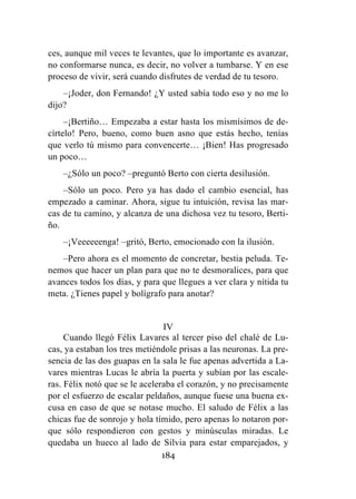 184
ces, aunque mil veces te levantes, que lo importante es avanzar,
no conformarse nunca, es decir, no volver a tumbarse. Y en ese
proceso de vivir, será cuando disfrutes de verdad de tu tesoro.
–¡Joder, don Fernando! ¿Y usted sabía todo eso y no me lo
dijo?
–¡Bertiño… Empezaba a estar hasta los mismísimos de de-
círtelo! Pero, bueno, como buen asno que estás hecho, tenías
que verlo tú mismo para convencerte… ¡Bien! Has progresado
un poco…
–¿Sólo un poco? –preguntó Berto con cierta desilusión.
–Sólo un poco. Pero ya has dado el cambio esencial, has
empezado a caminar. Ahora, sigue tu intuición, revisa las mar-
cas de tu camino, y alcanza de una dichosa vez tu tesoro, Berti-
ño.
–¡Veeeeeenga! –gritó, Berto, emocionado con la ilusión.
–Pero ahora es el momento de concretar, bestia peluda. Te-
nemos que hacer un plan para que no te desmoralices, para que
avances todos los días, y para que llegues a ver clara y nítida tu
meta. ¿Tienes papel y bolígrafo para anotar?
IV
Cuando llegó Félix Lavares al tercer piso del chalé de Lu-
cas, ya estaban los tres metiéndole prisas a las neuronas. La pre-
sencia de las dos guapas en la sala le fue apenas advertida a La-
vares mientras Lucas le abría la puerta y subían por las escale-
ras. Félix notó que se le aceleraba el corazón, y no precisamente
por el esfuerzo de escalar peldaños, aunque fuese una buena ex-
cusa en caso de que se notase mucho. El saludo de Félix a las
chicas fue de sonrojo y hola tímido, pero apenas lo notaron por-
que sólo respondieron con gestos y minúsculas miradas. Le
quedaba un hueco al lado de Silvia para estar emparejados, y
 