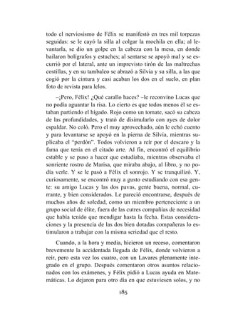 185
todo el nerviosismo de Félix se manifestó en tres mil torpezas
seguidas: se le cayó la silla al colgar la mochila en ella; al le-
vantarla, se dio un golpe en la cabeza con la mesa, en donde
bailaron bolígrafos y estuches; al sentarse se apoyó mal y se es-
currió por el lateral, ante un imprevisto tirón de las maltrechas
costillas, y en su tambaleo se abrazó a Silvia y su silla, a las que
cogió por la cintura y casi acaban los dos en el suelo, en plan
foto de revista para lelos.
–¡Pero, Félix! ¿Qué carallo haces? –le reconvino Lucas que
no podía aguantar la risa. Lo cierto es que todos menos él se es-
taban partiendo el hígado. Rojo como un tomate, sacó su cabeza
de las profundidades, y trató de disimularlo con ayes de dolor
espaldar. No coló. Pero el muy aprovechado, aún le echó cuento
y para levantarse se apoyó en la pierna de Silvia, mientras su-
plicaba el “perdón”. Todos volvieron a reír por el descaro y la
fama que tenía en el citado arte. Al fin, encontró el equilibrio
estable y se puso a hacer que estudiaba, mientras observaba el
sonriente rostro de Marisa, que miraba abajo, al libro, y no po-
día verle. Y se le pasó a Félix el sonrojo. Y se tranquilizó. Y,
curiosamente, se encontró muy a gusto estudiando con esa gen-
te: su amigo Lucas y las dos pavas, gente buena, normal, cu-
rrante, y bien considerados. Le pareció encontrarse, después de
muchos años de soledad, como un miembro perteneciente a un
grupo social de élite, fuera de las cutres compañías de necesidad
que había tenido que mendigar hasta la fecha. Estas considera-
ciones y la presencia de las dos bien dotadas compañeras lo es-
timularon a trabajar con la misma seriedad que el resto.
Cuando, a la hora y media, hicieron un receso, comentaron
brevemente la accidentada llegada de Félix, donde volvieron a
reír, pero esta vez los cuatro, con un Lavares plenamente inte-
grado en el grupo. Después comentaron otros asuntos relacio-
nados con los exámenes, y Félix pidió a Lucas ayuda en Mate-
máticas. Lo dejaron para otro día en que estuviesen solos, y no
 