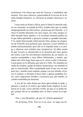 186
molestasen a las chicas que eran de Ciencias y estudiaban otro
temario. Tras unos refrescos, generosidad de la nevera de la fa-
milia Sendón Gutiérrez, se volvieron al estudio silencioso e in-
tenso.
Lucas tenía en frente a Silvia, pero le llamó la atención más,
en ese momento, la mirada de Félix. Estaba claro que se estaba
autopreguntando un rollo teórico –parecía que de Filosofía– y el
chico le miraba fijamente con ojos ciegos, sin verle, porque es-
taba mirando hacia adentro, a su excelente memoria gráfica en
la que había aprendido a apoyarse cuando se quedaba atascado.
Y le estaba funcionando relativamente bien, porque las pregun-
tas de Filosofía eran perfectas para atascarse. Lucas también se
estaba autoexaminando, pero ello no le impedía mirar a su ami-
go y observar esos extraños ojos inexpresivos. Se daba cuenta
de que Lavares se desatascaba en la memoria por otros gestos
del rostro, y por los movimientos autónomos de sus manos. La
sonrisa acompañaba a unos labios bisbiseantes y mudos, que
daban otro tirón largo hasta que se le volvía a calar el discurso.
Lucas pensó en lo diferente que eran él y Félix. No entendía ese
modo de estudiar a golpe de leñazo memorístico, sin entender lo
que se memorizaba. Bien comprobado tenía él que eso era pan
para hoy y hambre para mañana, porque con ese método, al pa-
sar el examen, se borraba el disco duro y apenas quedaban res-
tos, salvo fragmentos aislados e inconexos que, por inútiles, el
cerebro terminaba por desechar.
A eso de las ocho dieron por bien aprovechada la tarde, y
pasaron a resolver el motivo que había hecho duplicar la asis-
tencia en la sala. Lucas advirtió a Félix, de que ya se podía lar-
gar, porque allí no se estudiaba más: se iban a meter en el gui-
ñol.
–Oye, y eso del guiñol, ¿de qué va? ¿Puedo apuntarme?
–Ni de broma, Félix. Esto no es un circo –le negó con fir-
 