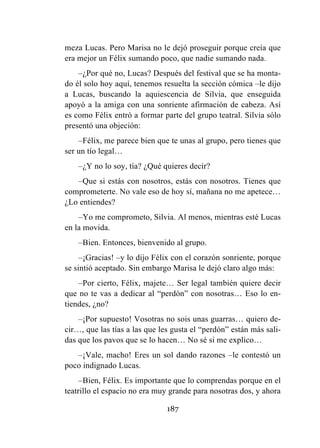 187
meza Lucas. Pero Marisa no le dejó proseguir porque creía que
era mejor un Félix sumando poco, que nadie sumando nada.
–¿Por qué no, Lucas? Después del festival que se ha monta-
do él solo hoy aquí, tenemos resuelta la sección cómica –le dijo
a Lucas, buscando la aquiescencia de Silvia, que enseguida
apoyó a la amiga con una sonriente afirmación de cabeza. Así
es como Félix entró a formar parte del grupo teatral. Silvia sólo
presentó una objeción:
–Félix, me parece bien que te unas al grupo, pero tienes que
ser un tío legal…
–¿Y no lo soy, tía? ¿Qué quieres decir?
–Que si estás con nosotros, estás con nosotros. Tienes que
comprometerte. No vale eso de hoy sí, mañana no me apetece…
¿Lo entiendes?
–Yo me comprometo, Silvia. Al menos, mientras esté Lucas
en la movida.
–Bien. Entonces, bienvenido al grupo.
–¡Gracias! –y lo dijo Félix con el corazón sonriente, porque
se sintió aceptado. Sin embargo Marisa le dejó claro algo más:
–Por cierto, Félix, majete… Ser legal también quiere decir
que no te vas a dedicar al “perdón” con nosotras… Eso lo en-
tiendes, ¿no?
–¡Por supuesto! Vosotras no sois unas guarras… quiero de-
cir…, que las tías a las que les gusta el “perdón” están más sali-
das que los pavos que se lo hacen… No sé si me explico…
–¡Vale, macho! Eres un sol dando razones –le contestó un
poco indignado Lucas.
–Bien, Félix. Es importante que lo comprendas porque en el
teatrillo el espacio no era muy grande para nosotras dos, y ahora
 