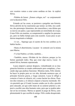 188
con vosotros vamos a estar como sardinas en lata –le explicó
Silvia.
–Palabra de honor. ¿Somos colegas, no? –se conjuramentó
con la decencia Félix.
Estando así las cosas, se pusieron a pergeñar una historia.
Silvia advirtió de las marionetas que tenían: un lobo, tres cerdi-
tos, dos personajes femeninos, dos masculinos y una última que
se movía con palos y que representaba un minirebaño de ovejas.
Como Félix era manitas, se comprometió a ampliar los persona-
jes, pero no había tiempo para esta ocasión. Lucas puso su po-
derosa maquinaria a trabajar.
–A ver… Supongo que el cuento de los tres cerditos ya lo
habéis hecho…
–Hasta el aburrimiento, Lucanor –le contestó con la misma
cara Marisa.
–Y el de Pedrito y el lobo, también…
–También, maese. Olvídate de los clásicos, porque ya los
hemos quemado todos. Hay que crear algo nuevo, Lucas –le
animó Silvia, bastante esperanzada.
Lucas empezó a pensar despacio, vislumbrando en su ima-
ginación historias en estado embrionario pero completas, y bus-
cando algo que pudiese funcionar. Mientras tanto, Félix intenta-
ba hacer lo propio pero en voz alta, diciendo memeces que, al
principio hicieron gracia, y luego cansaron. Lucas le obligó a
comerse el tarro en silencio, tal y como hacían las chicas. Pasa-
ron diez minutos y el silencio empezó a hacerse incómodo. Sil-
via presintió que el Conde Lucanor estaba con la olla a presión
pero atascado, así que echó mano de su carácter práctico y em-
pezó a escribir una obra bastante cutre, pero que se podría ador-
nar en las revisiones. Marisa se apuntó al juego de Silvia, com-
plementando lo que escribía la amiga. Félix estaba desquiciado.
 