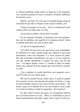 191
ca. Hemos preferido actuar juntas en lugar de ir por separado.
Así, mientras ponemos la mesa o secamos los platos hablamos
de nuestras cosas…
–Bueno, está bien. Yo creo que os ayudará porque tengo la
sensación de que allá, en Nigrán, estás un poco aislada, ¿no?
–Tengo mis amigos, no se crea… Pero es verdad que los del
colegio están casi todos aquí, en Vigo.
–¿Crees que tus padres valoran bien tu ayuda?
–Sí, por supuesto. Hombre, al principio eran más agradeci-
dos con las palabras, por aquello de la sorpresa inicial. Ahora
no hablan tanto pero sus caras lo dicen todo.
–¿Y qué tal el segundo punto?
–¿El orden? En mis cosas creo que está ya casi consolidado.
El problema me viene cuando tengo que ordenar lo que otros
desordenan, como mis hermanos, o a veces incluso mi padre.
Me sigo torturando mentalmente con que si ya son mayores,
con que cuándo aprenderán a recoger las cosas, que de qué
van… Las típicas quejas, vamos. Y, cuando lo hago, no pongo
buena cara, además de meter alguna que otra bronca al causan-
te, claro.
–¿Tan complejo te resulta dulcificar esos pequeños servi-
cios? Si total, los vas a hacer igual…
–Me sale el carácter brusco, doña Laura. Y quizá el orgullo
de no querer ser una sirvienta para los demás. Es triste, y sé que
lo hemos hablado muchas veces, pero lo llevo muy dentro… De
hecho, caigo en el absurdo de no ser una criada en casa y aquí
en el cole me dedico a cuidar los pequeños. ¿No le parece?
–Sí, pero aquí lo haces por gusto. Si consiguieras hacerlo
por ese mismo motivo en casa… Bien. Lo importante es que lo
tienes perfectamente detectado, mujer. Poco a poco lo irás con-
 