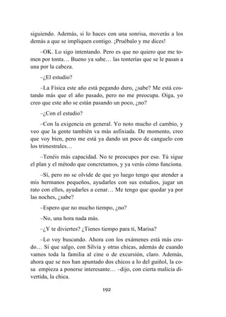 192
siguiendo. Además, si lo haces con una sonrisa, moverás a los
demás a que se impliquen contigo. ¡Pruébalo y me dices!
–OK. Lo sigo intentando. Pero es que no quiero que me to-
men por tonta… Bueno ya sabe… las tonterías que se le pasan a
una por la cabeza.
–¿El estudio?
–La Física este año está pegando duro, ¿sabe? Me está cos-
tando más que el año pasado, pero no me preocupa. Oiga, yo
creo que este año se están pasando un poco, ¿no?
–¿Con el estudio?
–Con la exigencia en general. Yo noto mucho el cambio, y
veo que la gente también va más asfixiada. De momento, creo
que voy bien, pero me está ya dando un poco de canguelo con
los trimestrales…
–Tenéis más capacidad. No te preocupes por eso. Tú sigue
el plan y el método que concretamos, y ya verás cómo funciona.
–Sí, pero no se olvide de que yo luego tengo que atender a
mis hermanos pequeños, ayudarles con sus estudios, jugar un
rato con ellos, ayudarles a cenar… Me tengo que quedar ya por
las noches, ¿sabe?
–Espero que no mucho tiempo, ¿no?
–No, una hora nada más.
–¿Y te diviertes? ¿Tienes tiempo para ti, Marisa?
–Lo voy buscando. Ahora con los exámenes está más cru-
do… Sí que salgo, con Silvia y otras chicas, además de cuando
vamos toda la familia al cine o de excursión, claro. Además,
ahora que se nos han apuntado dos chicos a lo del guiñol, la co-
sa empieza a ponerse interesante… –dijo, con cierta malicia di-
vertida, la chica.
 