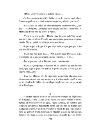 193
–¿Dos? Que yo sepa sólo estaba Lucas…
–Se ha apuntado también Félix, si no le parece mal, claro.
Creo que podemos echarle una mano para ayudarle, ¿no cree?
–Esa ayuda al chico es absolutamente desinteresada, ¿ver-
dad? –le preguntó Jáudenes con mucha malicia socarrona. A
Marisa le dio la risa de labios y rubor.
–Verá, a mí me gusta… Desde hace tiempo, ¿eh? No desde
que es el nuevo héroe. Pero lo veo demasiado perdido o trauma-
tizado. No sé, quizá me atraiga por eso mismo…
–Espero que te haga tilín por algo más, mujer, porque si no
vas a sufrir mucho…
–Sí, sí. No por algo más… ¡Por mucho más! Pero eso, si no
le importa, se lo cuento mejor en otra reunión…, o no…
–Por supuesto, chica. Bueno, pues concretando…
–Sí, vale. Que ponga la sonrisa en los detalles de servicio en
casa, que siga el plan de trabajo y pedir auxilio si veo que no
llego a todo, ¿no?
–Eso es, Marisa. En la siguiente entrevista abordaremos
otros asuntos que hay que empezar a ir afrontando. ¡Ah! Y que
no te olvides de Félix –le concluyó Jáudenes, con un gesto de
picardía alegre.
II
Mientras medio claustro se dedicaba a tareas de vigilancia
en el recreo, Jaime Calero quiso hacer una visita rápida y deses-
perada al orientador del colegio, Pedro Aranda, un hombre con
simpatía congénita, recurrente hasta dar vueltas de tuerca con
cualquier asunto, y un hombre feliz, a pesar de que tenía un ho-
rario de estrés y trabajo para dar y regalar. Calero se fiaba de él,
porque era buen colega, absolutamente discreto por su profe-
 