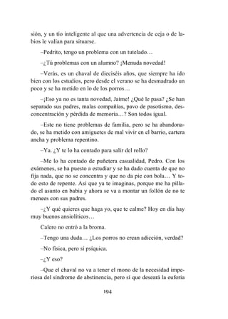 194
sión, y un tío inteligente al que una advertencia de ceja o de la-
bios le valían para situarse.
–Pedrito, tengo un problema con un tutelado…
–¿Tú problemas con un alumno? ¡Menuda novedad!
–Verás, es un chaval de dieciséis años, que siempre ha ido
bien con los estudios, pero desde el verano se ha desmadrado un
poco y se ha metido en lo de los porros…
–¡Eso ya no es tanta novedad, Jaime! ¿Qué le pasa? ¿Se han
separado sus padres, malas compañías, pavo de pasotismo, des-
concentración y pérdida de memoria…? Son todos igual.
–Este no tiene problemas de familia, pero se ha abandona-
do, se ha metido con amiguetes de mal vivir en el barrio, cartera
ancha y problema repentino.
–Ya. ¿Y te lo ha contado para salir del rollo?
–Me lo ha contado de puñetera casualidad, Pedro. Con los
exámenes, se ha puesto a estudiar y se ha dado cuenta de que no
fija nada, que no se concentra y que no da pie con bola… Y to-
do esto de repente. Así que ya te imaginas, porque me ha pilla-
do el asunto en babia y ahora se va a montar un follón de no te
menees con sus padres.
–¿Y qué quieres que haga yo, que te calme? Hoy en día hay
muy buenos ansiolíticos…
Calero no entró a la broma.
–Tengo una duda… ¿Los porros no crean adicción, verdad?
–No física, pero sí psíquica.
–¿Y eso?
–Que el chaval no va a tener el mono de la necesidad impe-
riosa del síndrome de abstinencia, pero sí que deseará la euforia
 