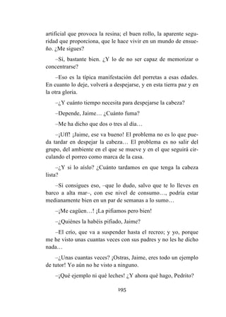 195
artificial que provoca la resina; el buen rollo, la aparente segu-
ridad que proporciona, que le hace vivir en un mundo de ensue-
ño. ¿Me sigues?
–Sí, bastante bien. ¿Y lo de no ser capaz de memorizar o
concentrarse?
–Eso es la típica manifestación del porretas a esas edades.
En cuanto lo deje, volverá a despejarse, y en esta tierra paz y en
la otra gloria.
–¿Y cuánto tiempo necesita para despejarse la cabeza?
–Depende, Jaime… ¿Cuánto fuma?
–Me ha dicho que dos o tres al día…
–¡Uff! ¡Jaime, ese va bueno! El problema no es lo que pue-
da tardar en despejar la cabeza… El problema es no salir del
grupo, del ambiente en el que se mueve y en el que seguirá cir-
culando el porreo como marca de la casa.
–¿Y si lo aíslo? ¿Cuánto tardamos en que tenga la cabeza
lista?
–Si consigues eso, –que lo dudo, salvo que te lo lleves en
barco a alta mar–, con ese nivel de consumo…, podría estar
medianamente bien en un par de semanas a lo sumo…
–¡Me cagüen…! ¡La pifiamos pero bien!
–¿Quiénes la habéis pifiado, Jaime?
–El crío, que va a suspender hasta el recreo; y yo, porque
me he visto unas cuantas veces con sus padres y no les he dicho
nada…
–¿Unas cuantas veces? ¡Ostras, Jaime, eres todo un ejemplo
de tutor! Yo aún no he visto a ninguno.
–¡Qué ejemplo ni qué leches! ¿Y ahora qué hago, Pedrito?
 