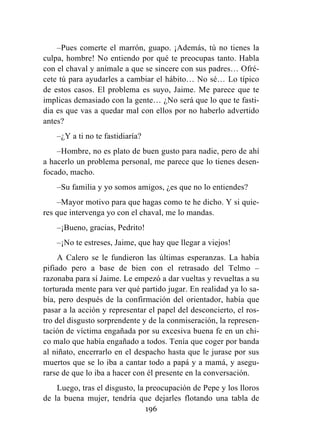 196
–Pues comerte el marrón, guapo. ¡Además, tú no tienes la
culpa, hombre! No entiendo por qué te preocupas tanto. Habla
con el chaval y anímale a que se sincere con sus padres… Ofré-
cete tú para ayudarles a cambiar el hábito… No sé… Lo típico
de estos casos. El problema es suyo, Jaime. Me parece que te
implicas demasiado con la gente… ¿No será que lo que te fasti-
dia es que vas a quedar mal con ellos por no haberlo advertido
antes?
–¿Y a ti no te fastidiaría?
–Hombre, no es plato de buen gusto para nadie, pero de ahí
a hacerlo un problema personal, me parece que lo tienes desen-
focado, macho.
–Su familia y yo somos amigos, ¿es que no lo entiendes?
–Mayor motivo para que hagas como te he dicho. Y si quie-
res que intervenga yo con el chaval, me lo mandas.
–¡Bueno, gracias, Pedrito!
–¡No te estreses, Jaime, que hay que llegar a viejos!
A Calero se le fundieron las últimas esperanzas. La había
pifiado pero a base de bien con el retrasado del Telmo –
razonaba para sí Jaime. Le empezó a dar vueltas y revueltas a su
torturada mente para ver qué partido jugar. En realidad ya lo sa-
bía, pero después de la confirmación del orientador, había que
pasar a la acción y representar el papel del desconcierto, el ros-
tro del disgusto sorprendente y de la conmiseración, la represen-
tación de víctima engañada por su excesiva buena fe en un chi-
co malo que había engañado a todos. Tenía que coger por banda
al niñato, encerrarlo en el despacho hasta que le jurase por sus
muertos que se lo iba a cantar todo a papá y a mamá, y asegu-
rarse de que lo iba a hacer con él presente en la conversación.
Luego, tras el disgusto, la preocupación de Pepe y los lloros
de la buena mujer, tendría que dejarles flotando una tabla de
 