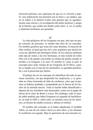 197
salvación próxima, una esperanza de que no se volvería a repe-
tir, una implicación tan personal con el chico y sus padres, que
no le cabría a la familia Cortés otra postura que su agradeci-
miento más sincero y la exculpación del pobre profesor y amigo
de la familia, que estaba tan dolido como ellos. A ver si colaba
y mantenía incólumes sus garantías.
III
Lo más peligroso de las Gorgonas era que, más que un gru-
po concreto de personas, se trataba más bien de un concepto.
Un nombre genérico que tenía mil caras distintas, la mayoría de
ellas ocultas, al igual que las mil y una serpientes que hacían las
veces de cabellera del mitológico bicho. Si los clásicos atribuían
todo tipo de males a las tres hermanas, el más temido de todos
ellos era el de quedar convertido en estatua de piedra cuando se
miraba a la Gorgona a la cara. El nombre le venía al pelo al
concepto pues toda víctima de las Gorgonas de El Olivo, cuan-
do se topaba con el mar de los murmullos, se quedaba petrifica-
da y con la procesión por dentro.
El peligro de ser un concepto sin identificar del todo en per-
sonas concretas, era que despertaba las suspicacias, y se gene-
raba un clima incómodo de falta de confianza, salvo que la per-
sona se hubiese probado y comprobado por la fuerza de los he-
chos de la amistad sincera. Todo el mundo había identificado a
algunos de sus miembros más destacados, como era el grupo de
chicas de la clase de Berto y Lucas. Sin embargo, todo el mun-
do sabía también que había Gorgonas en segundo de bachillera-
to, en toda la ESO y, sobre todo, en muchas casas de los alum-
nos, en formas de madres ociosas y adictas al cotilleo.
El nombre del concepto se lo había adjudicado el inefable
Adrio, en una de sus clases, hacía ya unos años, y los alumnos
lo recibieron con agrado. Bajo la apariencia de una inocente ex-
 