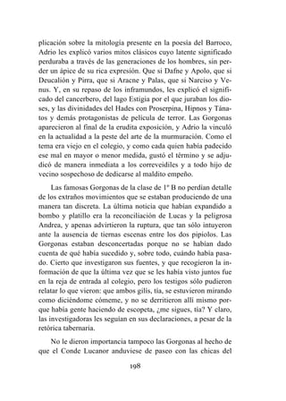 198
plicación sobre la mitología presente en la poesía del Barroco,
Adrio les explicó varios mitos clásicos cuyo latente significado
perduraba a través de las generaciones de los hombres, sin per-
der un ápice de su rica expresión. Que si Dafne y Apolo, que si
Deucalión y Pirra, que si Aracne y Palas, que si Narciso y Ve-
nus. Y, en su repaso de los inframundos, les explicó el signifi-
cado del cancerbero, del lago Estigia por el que juraban los dio-
ses, y las divinidades del Hades con Proserpina, Hipnos y Tána-
tos y demás protagonistas de película de terror. Las Gorgonas
aparecieron al final de la erudita exposición, y Adrio la vinculó
en la actualidad a la peste del arte de la murmuración. Como el
tema era viejo en el colegio, y como cada quien había padecido
ese mal en mayor o menor medida, gustó el término y se adju-
dicó de manera inmediata a los correveidiles y a todo hijo de
vecino sospechoso de dedicarse al maldito empeño.
Las famosas Gorgonas de la clase de 1º B no perdían detalle
de los extraños movimientos que se estaban produciendo de una
manera tan discreta. La última noticia que habían expandido a
bombo y platillo era la reconciliación de Lucas y la peligrosa
Andrea, y apenas advirtieron la ruptura, que tan sólo intuyeron
ante la ausencia de tiernas escenas entre los dos pipiolos. Las
Gorgonas estaban desconcertadas porque no se habían dado
cuenta de qué había sucedido y, sobre todo, cuándo había pasa-
do. Cierto que investigaron sus fuentes, y que recogieron la in-
formación de que la última vez que se les había visto juntos fue
en la reja de entrada al colegio, pero los testigos sólo pudieron
relatar lo que vieron: que ambos gilís, tía, se estuvieron mirando
como diciéndome cómeme, y no se derritieron allí mismo por-
que había gente haciendo de escopeta, ¿me sigues, tía? Y claro,
las investigadoras les seguían en sus declaraciones, a pesar de la
retórica tabernaria.
No le dieron importancia tampoco las Gorgonas al hecho de
que el Conde Lucanor anduviese de paseo con las chicas del
 