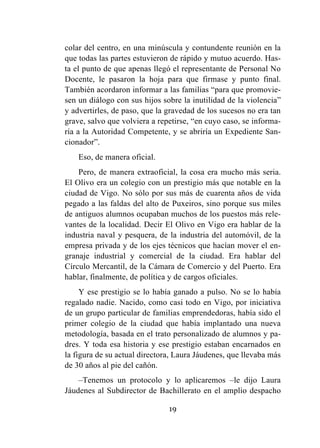 19
colar del centro, en una minúscula y contundente reunión en la
que todas las partes estuvieron de rápido y mutuo acuerdo. Has-
ta el punto de que apenas llegó el representante de Personal No
Docente, le pasaron la hoja para que firmase y punto final.
También acordaron informar a las familias “para que promovie-
sen un diálogo con sus hijos sobre la inutilidad de la violencia”
y advertirles, de paso, que la gravedad de los sucesos no era tan
grave, salvo que volviera a repetirse, “en cuyo caso, se informa-
ría a la Autoridad Competente, y se abriría un Expediente San-
cionador”.
Eso, de manera oficial.
Pero, de manera extraoficial, la cosa era mucho más seria.
El Olivo era un colegio con un prestigio más que notable en la
ciudad de Vigo. No sólo por sus más de cuarenta años de vida
pegado a las faldas del alto de Puxeiros, sino porque sus miles
de antiguos alumnos ocupaban muchos de los puestos más rele-
vantes de la localidad. Decir El Olivo en Vigo era hablar de la
industria naval y pesquera, de la industria del automóvil, de la
empresa privada y de los ejes técnicos que hacían mover el en-
granaje industrial y comercial de la ciudad. Era hablar del
Círculo Mercantil, de la Cámara de Comercio y del Puerto. Era
hablar, finalmente, de política y de cargos oficiales.
Y ese prestigio se lo había ganado a pulso. No se lo había
regalado nadie. Nacido, como casi todo en Vigo, por iniciativa
de un grupo particular de familias emprendedoras, había sido el
primer colegio de la ciudad que había implantado una nueva
metodología, basada en el trato personalizado de alumnos y pa-
dres. Y toda esa historia y ese prestigio estaban encarnados en
la figura de su actual directora, Laura Jáudenes, que llevaba más
de 30 años al pie del cañón.
–Tenemos un protocolo y lo aplicaremos –le dijo Laura
Jáudenes al Subdirector de Bachillerato en el amplio despacho
 