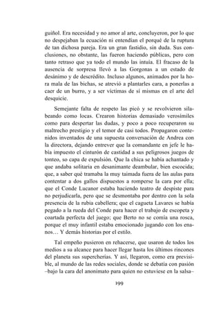199
guiñol. Era necesidad y no amor al arte, concluyeron, por lo que
no despejaban la ecuación ni entendían el porqué de la ruptura
de tan dichosa pareja. Era un gran fastidio, sin duda. Sus con-
clusiones, no obstante, las fueron haciendo públicas, pero con
tanto retraso que ya todo el mundo las intuía. El fracaso de la
ausencia de sorpresa llevó a las Gorgonas a un estado de
desánimo y de descrédito. Incluso algunos, animados por la ho-
ra mala de las bichas, se atrevió a plantarles cara, a ponerlas a
caer de un burro, y a ser víctimas de sí mismas en el arte del
desquicie.
Semejante falta de respeto las picó y se revolvieron sila-
beando como locas. Crearon historias demasiado verosímiles
como para despertar las dudas, y poco a poco recuperaron su
maltrecho prestigio y el temor de casi todos. Propagaron conte-
nidos inventados de una supuesta conversación de Andrea con
la directora, dejando entrever que la comandante en jefe le ha-
bía impuesto el cinturón de castidad a sus peligrosos juegos de
tonteo, so capa de expulsión. Que la chica se había achantado y
que andaba solitaria en desanimante deambular, bien escocida;
que, a saber qué tramaba la muy taimada fuera de las aulas para
contentar a dos gallos dispuestos a romperse la cara por ella;
que el Conde Lucanor estaba haciendo teatro de despiste para
no perjudicarla, pero que se desmontaba por dentro con la sola
presencia de la rubia cabellera; que el cagueta Lavares se había
pegado a la rueda del Conde para hacer el trabajo de escopeta y
coartada perfecta del juego; que Berto no se comía una rosca,
porque el muy infantil estaba emocionado jugando con los ena-
nos… Y demás historias por el estilo.
Tal empeño pusieron en rehacerse, que usaron de todos los
medios a su alcance para hacer llegar hasta los últimos rincones
del planeta sus supercherías. Y así, llegaron, como era previsi-
ble, al mundo de las redes sociales, donde se debatía con pasión
–bajo la cara del anonimato para quien no estuviese en la salsa–
 