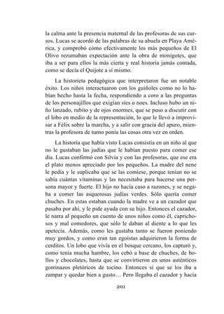201
la calma ante la presencia maternal de las profesoras de sus cur-
sos. Lucas se acordó de las palabras de su abuela en Playa Amé-
rica, y comprobó cómo efectivamente los más pequeños de El
Olivo rezumaban expectación ante la obra de monigotes, que
iba a ser para ellos la más cierta y real historia jamás contada,
como se decía el Quijote a sí mismo.
La historieta pedagógica que interpretaron fue un notable
éxito. Los niños interactuaron con los guiñoles como no lo ha-
bían hecho hasta la fecha, respondiendo a coro a las preguntas
de los personajillos que exigían síes o noes. Incluso hubo un ni-
ño lanzado, rubito y de ojos enormes, que se puso a discutir con
el lobo en medio de la representación, lo que le llevó a improvi-
sar a Félix sobre la marcha, y a salir con gracia del apuro, mien-
tras la profesora de turno ponía las cosas otra vez en orden.
La historia que había visto Lucas consistía en un niño al que
no le gustaban las judías que le habían puesto para comer ese
día. Lucas confirmó con Silvia y con las profesoras, que ese era
el plato menos apreciado por los pequeños. La madre del nene
le pedía y le suplicaba que se las comiese, porque tenían no se
sabía cuántas vitaminas y las necesitaba para hacerse una per-
sona mayor y fuerte. El hijo no hacía caso a razones, y se nega-
ba a comer las asquerosas judías verdes. Sólo quería comer
chuches. En estas estaban cuando la madre ve a un cazador que
pasaba por ahí, y le pide ayuda con su hijo. Entonces el cazador,
le narra al pequeño un cuento de unos niños como él, capricho-
sos y mal comedores, que sólo le daban al diente a lo que les
apetecía. Además, como les gustaba tanto se fueron poniendo
muy gordos, y como eran tan egoístas adquirieron la forma de
cerditos. Un lobo que vivía en el bosque cercano, los capturó y,
como tenía mucha hambre, los cebó a base de chuches, de bo-
llos y chocolates, hasta que se convirtieron en unos auténticos
gorrinazos pletóricos de tocino. Entonces sí que se los iba a
zampar y quedar bien a gusto… Pero llegaba el cazador y hacía
 