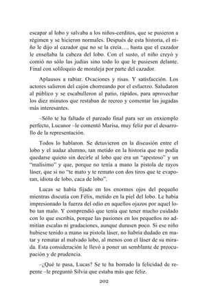 202
escapar al lobo y salvaba a los niños-cerditos, que se pusieron a
régimen y se hicieron normales. Después de esta historia, el ni-
ño le dijo al cazador que no se la creía…, hasta que el cazador
le enseñaba la cabeza del lobo. Con el susto, el niño creyó y
comió no sólo las judías sino todo lo que le pusiesen delante.
Final con soliloquio de moraleja por parte del cazador.
Aplausos a rabiar. Ovaciones y risas. Y satisfacción. Los
actores salieron del cajón chorreando por el esfuerzo. Saludaron
al público y se escabulleron al patio, rápidos, para aprovechar
los diez minutos que restaban de recreo y comentar las jugadas
más interesantes.
–Sólo te ha faltado el pareado final para ser un enxiemplo
perfecto, Lucanor –le comentó Marisa, muy feliz por el desarro-
llo de la representación.
Todos lo hablaron. Se detuvieron en la discusión entre el
lobo y el audaz alumno, tan metido en la historia que no podía
quedarse quieto sin decirle al lobo que era un “apestoso” y un
“malísimo” y que, porque no tenía a mano la pistola de rayos
láser, que si no “te mato y te remato con dos tiros que te evapo-
ran, idiota de lobo, caca de lobo”.
Lucas se había fijado en los enormes ojos del pequeño
mientras discutía con Félix, metido en la piel del lobo. Le había
impresionado la fuerza del odio en aquellos ojazos por aquel lo-
bo tan malo. Y comprendió que tenía que tener mucho cuidado
con lo que escribía, porque las pasiones en los pequeños no ad-
mitían escalas ni gradaciones, aunque durasen poco. Si ese niño
hubiese tenido a mano su pistola láser, no habría dudado en ma-
tar y rematar al malvado lobo, al menos con el láser de su mira-
da. Esta consideración le llevó a poner un semblante de preocu-
pación y de prudencia.
–¿Qué te pasa, Lucas? Se te ha borrado la felicidad de re-
pente –le preguntó Silvia que estaba más que feliz.
 