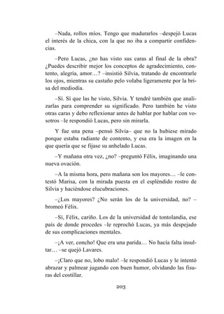 203
–Nada, rollos míos. Tengo que madurarlos –despejó Lucas
el interés de la chica, con la que no iba a compartir confiden-
cias.
–Pero Lucas, ¿no has visto sus caras al final de la obra?
¿Puedes describir mejor los conceptos de agradecimiento, con-
tento, alegría, amor…? –insistió Silvia, tratando de encontrarle
los ojos, mientras su castaño pelo volaba ligeramente por la bri-
sa del mediodía.
–Sí. Sí que las he visto, Silvia. Y tendré también que anali-
zarlas para comprender su significado. Pero también he visto
otras caras y debo reflexionar antes de hablar por hablar con vo-
sotros –le respondió Lucas, pero sin mirarla.
Y fue una pena –pensó Silvia– que no la hubiese mirado
porque estaba radiante de contento, y esa era la imagen en la
que quería que se fijase su anhelado Lucas.
–Y mañana otra vez, ¿no? –preguntó Félix, imaginando una
nueva ovación.
–A la misma hora, pero mañana son los mayores… –le con-
testó Marisa, con la mirada puesta en el espléndido rostro de
Silvia y haciéndose elucubraciones.
–¿Los mayores? ¿No serán los de la universidad, no? –
bromeó Félix.
–Sí, Félix, cariño. Los de la universidad de tontolandia, ese
país de donde procedes –le reprochó Lucas, ya más despejado
de sus complicaciones mentales.
–¡A ver, concho! Que era una parida… No hacía falta insul-
tar… –se quejó Lavares.
–¡Claro que no, lobo malo! –le respondió Lucas y le intentó
abrazar y palmear jugando con buen humor, olvidando las fisu-
ras del costillar.
 