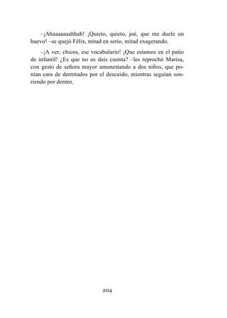 204
–¡Ahaaaaaaahhah! ¡Quieto, quieto, joé, que me duele un
huevo! –se quejó Félix, mitad en serio, mitad exagerando.
–¡A ver, chicos, ese vocabulario! ¡Que estamos en el patio
de infantil! ¿Es que no os dais cuenta? –les reprochó Marisa,
con gesto de señora mayor amonestando a dos niños, que po-
nían cara de derrotados por el descuido, mientras seguían son-
riendo por dentro.
 