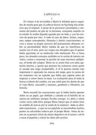 205
CAPÍTULO 14
I
El viernes 4 de noviembre a Berto le faltaban pocos segun-
dos de mecha para que su cabeza hiciese un big bang más pode-
roso que el original. A pesar de la presencia consoladora y ani-
mante del pedazo de pan de su hermana, semejante empeño en
el estudio lo estaba dejando agotado por un lado, y con los ner-
vios de punta por otro. A todo el caos de datos, fechas, esque-
mas, mapas conceptuales, fórmulas y demás conocimientos, se
vino a sumar su propio ejercicio del pensamiento abstracto so-
bre su personalidad. Berto trataba de que no interfiriese un
asunto con el otro, pero eso exigía una disciplina que él apenas
había ejercitado en su maltrecha vida intelectual. Por si fuera
poco, los atinados consejos recibidos en la sesión de tutoría con
Adrio, venían a aumentar la presión de unas neuronas epilépti-
cas, al borde del colapso. Berto no se sentía bien con tanta agi-
tación interior, y quería que pasasen los exámenes como quien
se sacude una carga insoportable. A él le parecía mucho más
importante ir siguiendo las marcas del mapa, pero la cuesta de
los exámenes era un repecho que había que superar antes de
empezar a correr hacia la meta. La evaluación para él tenía la
fuerza evidente del cambio, era una señal para los demás de que
el viejo Berto, zascandil y maromo, gamberro y libertario, era
historia.
Berto recordó las concreciones que le había hecho apuntar
Adrio en un papel, que doblado y calzado en el bolsillo de su
camisa de uniforme siempre llevaba consigo. Lo abría y releía
veinte veces cada hora, porque Berto intuyó que el astuto tutor
no andaba de nuevas por la senda de la madurez –dada su abul-
tada experiencia–, y que en ese papelote se encontraban muchos
puntos no advertidos todavía por el propio Berto. Antes de en-
trar en su gustoso oficio de míster deportivo en el recreo, volvió
a sacar el papelón y releyó las ideas allí escritas:
 