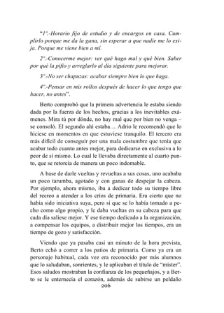206
“1º.-Horario fijo de estudio y de encargos en casa. Cum-
plirlo porque me da la gana, sin esperar a que nadie me lo exi-
ja. Porque me viene bien a mí.
2º.-Conocerme mejor: ver qué hago mal y qué bien. Saber
por qué la pifio y arreglarlo al día siguiente para mejorar.
3º.-No ser chapuzas: acabar siempre bien lo que haga.
4º.-Pensar en mis rollos después de hacer lo que tengo que
hacer, no antes”.
Berto comprobó que la primera advertencia le estaba siendo
dada por la fuerza de los hechos, gracias a los inevitables exá-
menes. Mira tú por dónde, no hay mal que por bien no venga –
se consoló. El segundo ahí estaba… Adrio le recomendó que lo
hiciese en momentos en que estuviese tranquilo. El tercero era
más difícil de conseguir por una mala costumbre que tenía que
acabar todo cuanto antes mejor, para dedicarse en exclusiva a lo
peor de sí mismo. Lo cual le llevaba directamente al cuarto pun-
to, que se retorcía de manera un poco indomable.
A base de darle vueltas y revueltas a sus cosas, uno acababa
un poco tarumba, agotado y con ganas de despejar la cabeza.
Por ejemplo, ahora mismo, iba a dedicar todo su tiempo libre
del recreo a atender a los críos de primaria. Era cierto que no
había sido iniciativa suya, pero sí que se lo había tomado a pe-
cho como algo propio, y le daba vueltas en su cabeza para que
cada día saliese mejor. Y ese tiempo dedicado a la organización,
a compensar los equipos, a distribuir mejor los tiempos, era un
tiempo de gozo y satisfacción.
Viendo que ya pasaba casi un minuto de la hora prevista,
Berto echó a correr a los patios de primaria. Como ya era un
personaje habitual, cada vez era reconocido por más alumnos
que lo saludaban, sonrientes, y le aplicaban el título de “míster”.
Esos saludos mostraban la confianza de los pequeñajos, y a Ber-
to se le enternecía el corazón, además de subirse un peldaño
 