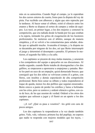 207
más en su autoestima. Cuando llegó al campo, ya le esperaban
los dos cursos enteros de cuarto, listos para la disputa del rey de
pista. Fue recibido con alborozo y algún que otro reproche por
la tardanza. Al hacer sonar el silbato, reinó el silencio entre los
enanos y Berto se dispuso al sorteo de campos y orden de equi-
pos. Les tocó, en primer lugar, a los dos mejores y comenzó la
competición, que era radiada desde la banda por los que estaban
a la espera, imitando los gritos de exageración de los locutores
profesionales. Se metieron con el árbitro, aunque de manera
simpática, y él se volvió a los comentaristas para saludar, deta-
lle que se aplaudió mucho. Avanzaba el tiempo, y la disputa no
se decantaba por ninguno de los dos, así que Berto interrumpió
el juego y determinó el desempate a penaltis. El primero lo me-
tieron, el segundo fue fallo y a la calle.
Los capitanes se picaron de muy malas maneras, y azuzaron
a los compañeros del equipo a apoyarles en sus discusiones. Al
medio segundo, cuando Berto trataba de desenganchar a los dos
gallitos, se empezaron a aporrearse a empujones y patadas. Ber-
to los paró en seco de un empujón, quizá demasiado brusco, que
consiguió que los dos niños se volviesen contra él a gritos, con
lloros, con insultos y demás espectáculo de alta competición
profesional. Berto hizo sonar su silbato y todos respondieron al
toque de queda, menos los dos pollitos que seguían enzarzados.
Berto estuvo a punto de perder los estribos y liarse a bofetadas
con los críos, pero se contuvo y ordenó silencio a gritos, con ca-
ra de loco, de las que asustan de verdad. Ordenó a los otros dos
equipos que saliesen a jugar y él llamó en un aparte a los dos
capitanes.
–¡A ver! ¿Qué os pasa a vosotros? –les gritó con cara de
pocos amigos.
Los dos capitanes le respondieron a la vez dando también
gritos. Vale, vale, valeeeee; primera ley del pupilaje, no esperes
que nadie te responda con mejores modales que los tuyos, –
 