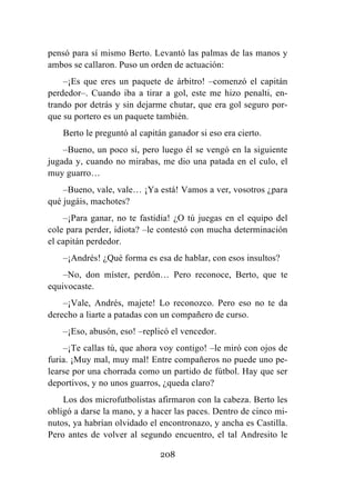 208
pensó para sí mismo Berto. Levantó las palmas de las manos y
ambos se callaron. Puso un orden de actuación:
–¡Es que eres un paquete de árbitro! –comenzó el capitán
perdedor–. Cuando iba a tirar a gol, este me hizo penalti, en-
trando por detrás y sin dejarme chutar, que era gol seguro por-
que su portero es un paquete también.
Berto le preguntó al capitán ganador si eso era cierto.
–Bueno, un poco sí, pero luego él se vengó en la siguiente
jugada y, cuando no mirabas, me dio una patada en el culo, el
muy guarro…
–Bueno, vale, vale… ¡Ya está! Vamos a ver, vosotros ¿para
qué jugáis, machotes?
–¡Para ganar, no te fastidia! ¿O tú juegas en el equipo del
cole para perder, idiota? –le contestó con mucha determinación
el capitán perdedor.
–¡Andrés! ¿Qué forma es esa de hablar, con esos insultos?
–No, don míster, perdón… Pero reconoce, Berto, que te
equivocaste.
–¡Vale, Andrés, majete! Lo reconozco. Pero eso no te da
derecho a liarte a patadas con un compañero de curso.
–¡Eso, abusón, eso! –replicó el vencedor.
–¡Te callas tú, que ahora voy contigo! –le miró con ojos de
furia. ¡Muy mal, muy mal! Entre compañeros no puede uno pe-
learse por una chorrada como un partido de fútbol. Hay que ser
deportivos, y no unos guarros, ¿queda claro?
Los dos microfutbolistas afirmaron con la cabeza. Berto les
obligó a darse la mano, y a hacer las paces. Dentro de cinco mi-
nutos, ya habrían olvidado el encontronazo, y ancha es Castilla.
Pero antes de volver al segundo encuentro, el tal Andresito le
 