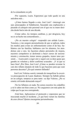 20
de la comandante en jefe.
–Por supuesto, Laura. Esperemos que todo quede en una
anécdota más…
–¿Cómo hemos llegado a esto, José Luis? –interrogó con
ojos preocupados al Subdirector, buscando una explicación y
pasando al coloquio más personal con el que era su mano dere-
cha desde hacía más de una década.
–Como sabes, los tiempos cambian, y, por desgracia, hoy
no es un hecho tan extraordinario…
–¡No en nuestro colegio! –respondió con enfado Laura–.
Tenemos, y me aseguro personalmente de que se aplican, todos
los medios para evitar un enfrentamiento como el de hoy: ha-
blamos con las familias, hablamos con los alumnos, los aten-
demos uno a uno, les hacemos planes personales de mejora,
nuestros compañeros se desloman a hacer cursos de asesora-
miento y orientación, tienen tutores grupales, tienen tutor per-
sonal… –Laura paró a coger aire y seguir con su dura queja que
ganaba en volumen y dolor conforme avanzaba–. ¡Y sé que se
hace bien! ¡Por Dios, José Luis! ¿Cómo se pueden reventar la
cara dos niñatos después de todo lo que hacemos para que sean
personas decentes? ¿En qué estamos fallando?
José Luis Valeiras sonrió, tratando de tranquilizar la excesi-
va preocupación de Laura Jáudenes. Siempre ha habido peleas
en un colegio, tampoco es para tanto –se dijo Valeiras. ¿No se
estaría volviendo demasiado mayor?
–No les fallamos en nada. No somos nosotros los culpables
y tú lo sabes tan bien como yo. No carguemos con más parte de
culpa que la que nos corresponde.
–Está bien. Aplicaremos el protocolo y esperemos que no
trascienda mucho el incidente. ¿A qué hora vienen las familias
de esos chicos? Quiero encargarme personalmente.
 