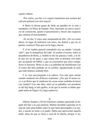209
espetó a Berto:
–Por cierto, ¿no fue a ti a quien expulsaron una semana del
cole por pelearte con otro mayor?
A Berto le dieron ganas de darle un patadón en el culo y
mandarlo a la Plaza de España. Pero, haciendo un nuevo ejerci-
cio de contención, apartó el pensamiento y buscó una respuesta
que calmase al mal perdedor.
–Sí, así fue. Y estoy muy arrepentido de ello. ¿No ves cómo
ahora, en lugar de pelearme con otros, me dedico a que no os
peleéis vosotros? Pues por eso lo hago, chaval.
Y el tal Andrés pareció entenderlo con un simple “¡Aaaah,
vale!”, que lo tranquilizó del todo. Al acabar el recreo, todos se
despidieron de Berto, y Andrés le dio las gracias y todo, y le di-
jo que era un tío guay, y que nunca más se pelearía con nadie
por un partido de fútbol, y que no consentiría que otros compa-
ñeros lo hicieran. Berto se fue a su pabellón de bachillerato con
el rostro del niño grabado en su cerebro, agradeciendo al cielo
que todo hubiese acabado bien.
Y le vino una pregunta a la cabeza. Una más para rumiar
cuando acabasen los dichosos exámenes: ¿Por qué él nunca tu-
vo a un Berto que le explicase las cosas como acababa de hacer
con Andrés? Con esta idea, entró en su pabellón, sin acordarse
ni del big bang, ni del agobio, ni de que la mecha se había apa-
gado antes de llegar a la carga explosiva.
II
Alberto Sendón y Elvira Gutiérrez estaban esperando la lle-
gada del hijo a la casa paterna. Habían decidido esperarlo en la
sala de estar para hablar sobre lo que tanto preocupaba a su ma-
dre, y quizás no tanto a su padre. Había que aprovechar aquella
tarde, antes de que se fuese a casa de la abuela, porque si no,
 