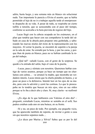 210
adiós, hasta luego, y una semana más en blanco sin solucionar
nada. Tan importante le parecía a Elvira el asunto, que se había
permitido el lujo de no ir a trabajar aquella tarde al omnipresen-
te despacho de su vida. A pesar de todo, se respiraba un cierto
tufillo a tensión, que se acrecentaba con el paso del tiempo,
conforme se acercaba a la hora prevista de regreso del hijo.
Lucas llegó con la cabeza ocupada en los exámenes, en el
plan que tendría que hacer con sus compañeros la tarde del sá-
bado en casa de la abuela para preparar otra guiñolada, y sabo-
reando las nuevas mieles del éxito de la representación con los
mayores. Al cerrar la puerta, se encontró de sopetón a la pareja
en la sala de estar. Se extrañó por la hora, y por las caras, y por-
que iban de punta en blanco, pues no se habían cambiado la ro-
pa del trabajo.
–¿Qué tal? –saludó Lucas, con el gesto de la sorpresa. Se
quedó a la entrada del salón, bajo el vano de la puerta.
–Lucas, pasa y siéntate con nosotros. Queremos hablar con-
tigo de varios asuntos, porque ya hace un tiempo que no char-
lamos con calma… –se arrancó la madre, que mostraba un ver-
dadero interés. Lucas intuía que la charla pintaba en bastos, y se
puso un poco a la defensiva. Intentó leer en los ojos de su ma-
dre, pero esta lo advirtió y cerró las cortinas. Lo que le preocu-
paba no lo tendría que buscar en mis ojos, sino en sus oídos
porque se lo iba a decir alto y claro. Sí, muy clarito –se reafirmó
Elvira.
–¿Es algo de lo que hablasteis con Valeiras el otro día? –
preguntó, extrañado Lucas, mientras se sentaba en el sofá. Sus
padres estaban cada uno en una butaca, en su frente.
–Sí y no, un poco de todo. Por ejemplo, ese pequeño vicio,
que ha aparecido también de repente, de invitar a gente a casa
sin que nosotros sepamos nada…
–¿Lo dices por Marisa y Silvia? Sabes que es por lo del
 