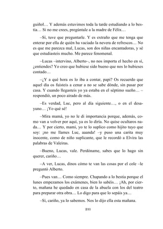 211
guiñol… Y además estuvimos toda la tarde estudiando a lo bes-
tia… Si no me crees, pregúntale a la madre de Félix…
–Sí, tuve que preguntarle. Y es extraño que me tenga que
enterar por ella de quién ha vaciado la nevera de refrescos… No
es que me parezca mal, Lucas, son dos niñas encantadoras, y sé
que estudiasteis mucho. Me parece fenomenal.
–Lucas –intervino, Alberto–, no nos importa el hecho en sí,
¿entiendes? Yo creo que hubiese sido bueno que nos lo hubieses
contado…
–¿Y a qué hora os lo iba a contar, papi? Os recuerdo que
aquel día os fuisteis a cenar a no se sabe dónde, sin pasar por
casa. Y cuando llegasteis yo ya estaba en el séptimo sueño… –
respondió, un poco airado de más.
–Es verdad, Luc, pero al día siguiente…, o en el desa-
yuno… ¡Yo qué sé!
–Mira mamá, yo no le di importancia porque, además, co-
mo van a volver por aquí, ya os lo diría. No quise ocultaros na-
da… Y por cierto, mami, yo te lo suplico como hijito tuyo que
soy: ¡no me llames Luc, aaanda! –y puso una carita muy
inocente, como de niño suplicante, que le recordó a Elvira las
palabras de Valeiras.
–Bueno, Lucas, vale. Perdóname, sabes que lo hago sin
querer, cariño…
–A ver, Lucas, dinos cómo te van las cosas por el cole –le
preguntó Alberto.
–Pues van… Como siempre. Chapando a lo bestia porque el
lunes empezamos los exámenes, bien lo sabéis… ¡Ah, por cier-
to, mañana he quedado en casa de la abuela con los del teatro
para preparar otra obra… Lo digo para que lo sepáis ya…
–Sí, cariño, ya lo sabemos. Nos lo dijo ella esta mañana.
 
