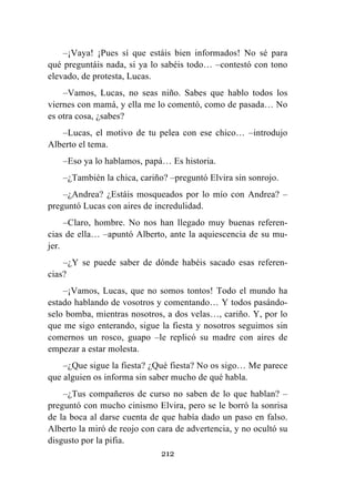 212
–¡Vaya! ¡Pues sí que estáis bien informados! No sé para
qué preguntáis nada, si ya lo sabéis todo… –contestó con tono
elevado, de protesta, Lucas.
–Vamos, Lucas, no seas niño. Sabes que hablo todos los
viernes con mamá, y ella me lo comentó, como de pasada… No
es otra cosa, ¿sabes?
–Lucas, el motivo de tu pelea con ese chico… –introdujo
Alberto el tema.
–Eso ya lo hablamos, papá… Es historia.
–¿También la chica, cariño? –preguntó Elvira sin sonrojo.
–¿Andrea? ¿Estáis mosqueados por lo mío con Andrea? –
preguntó Lucas con aires de incredulidad.
–Claro, hombre. No nos han llegado muy buenas referen-
cias de ella… –apuntó Alberto, ante la aquiescencia de su mu-
jer.
–¿Y se puede saber de dónde habéis sacado esas referen-
cias?
–¡Vamos, Lucas, que no somos tontos! Todo el mundo ha
estado hablando de vosotros y comentando… Y todos pasándo-
selo bomba, mientras nosotros, a dos velas…, cariño. Y, por lo
que me sigo enterando, sigue la fiesta y nosotros seguimos sin
comernos un rosco, guapo –le replicó su madre con aires de
empezar a estar molesta.
–¿Que sigue la fiesta? ¿Qué fiesta? No os sigo… Me parece
que alguien os informa sin saber mucho de qué habla.
–¿Tus compañeros de curso no saben de lo que hablan? –
preguntó con mucho cinismo Elvira, pero se le borró la sonrisa
de la boca al darse cuenta de que había dado un paso en falso.
Alberto la miró de reojo con cara de advertencia, y no ocultó su
disgusto por la pifia.
 