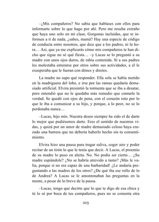 213
–¿Mis compañeros? No sabía que hablases con ellos para
informarte sobre lo que hago por ahí. Pero me resulta extraño
que haya uno solo en mi clase, Gorgonas incluidas, que te in-
formen a ti de nada, ¿sabes, mamá? Hay una especie de código
de conducta entre nosotros, que dice que a los padres, ni la ho-
ra… Así, que ya me explicarás cómo mis compañeros te han di-
cho que sigue no sé qué fiesta… –y Lucas se lo preguntó a su
madre con unos ojos duros, de rabia contenida. Si a sus padres
les molestaba enterarse por otros sobre sus actividades, a él le
exasperaba que le fueran con dimes y diretes.
La madre no supo qué responder. Ella sola se había metido
en la madriguera del lobo, e irse por las ramas quedaría dema-
siado artificial. Elvira presintió la tormenta que se iba a desatar,
pero entendió que no le quedaba más remedio que contarle la
verdad. Se quedó con ojos de pena, con el corazón roto por lo
que le iba a comunicar a su hijo, y porque, a lo peor, no se lo
perdonaba nunca…
–Lucas, hijo mío. Nuestra deseo siempre ha sido el de darte
lo mejor que pudiésemos darte. Eres el sentido de nuestras vi-
das, y quizá por un amor de madre demasiado celoso haya cru-
zado una barrera que no debería haberlo hecho sin tu consenti-
miento.
Elvira hizo una pausa para tragar saliva, coger aire y poder
recitar de un tirón lo que le tenía que decir. A Lucas, el proemio
de su madre lo puso en alerta. No. No podía ser cierto… ¿Su
madre espiándole? ¿No se habría atrevido a tanto? ¡Más le va-
lía, porque si no era capaz de una barbaridad! ¿Le andaría pre-
guntando a las madres de los otros? ¿De qué iba ese rollo de lo
de Andrea? A Lucas se le amontonaban las preguntas en la
mente, a pesar de lo breve de la pausa.
–Lucas, tengo que decirte que lo que te digo de esa chica y
tú lo sé por boca de tus compañeros, pues no se comenta otra
 