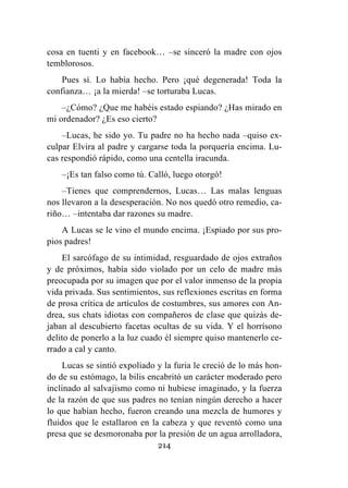 214
cosa en tuenti y en facebook… –se sinceró la madre con ojos
temblorosos.
Pues sí. Lo había hecho. Pero ¡qué degenerada! Toda la
confianza… ¡a la mierda! –se torturaba Lucas.
–¿Cómo? ¿Que me habéis estado espiando? ¿Has mirado en
mi ordenador? ¿Es eso cierto?
–Lucas, he sido yo. Tu padre no ha hecho nada –quiso ex-
culpar Elvira al padre y cargarse toda la porquería encima. Lu-
cas respondió rápido, como una centella iracunda.
–¡Es tan falso como tú. Calló, luego otorgó!
–Tienes que comprendernos, Lucas… Las malas lenguas
nos llevaron a la desesperación. No nos quedó otro remedio, ca-
riño… –intentaba dar razones su madre.
A Lucas se le vino el mundo encima. ¡Espiado por sus pro-
pios padres!
El sarcófago de su intimidad, resguardado de ojos extraños
y de próximos, había sido violado por un celo de madre más
preocupada por su imagen que por el valor inmenso de la propia
vida privada. Sus sentimientos, sus reflexiones escritas en forma
de prosa crítica de artículos de costumbres, sus amores con An-
drea, sus chats idiotas con compañeros de clase que quizás de-
jaban al descubierto facetas ocultas de su vida. Y el horrísono
delito de ponerlo a la luz cuado él siempre quiso mantenerlo ce-
rrado a cal y canto.
Lucas se sintió expoliado y la furia le creció de lo más hon-
do de su estómago, la bilis encabritó un carácter moderado pero
inclinado al salvajismo como ni hubiese imaginado, y la fuerza
de la razón de que sus padres no tenían ningún derecho a hacer
lo que habían hecho, fueron creando una mezcla de humores y
fluidos que le estallaron en la cabeza y que reventó como una
presa que se desmoronaba por la presión de un agua arrolladora,
 