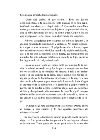 215
bestial, que arrasaba todo a su paso.
–¡Pero qué cariño, ni qué cariño…! Eres una jodida
egoíiiiiiiiiistaaa, y te odioooooo. ¡Sólo piensas en tu puta repu-
tación de mierdaaa, y en el qué dirán…! ¡Que os den morcilla a
todos, y a vosotros los primeros, hijoooos de puuuuuta! –Lucas,
que se había levantado del sofá, se sintió arder. Como el día en
que se pegó con Berto, con el odio chorreando por los poros.
Alberto, desquiciado por los gritos del odio, se levantó y le
dio una bofetada de humillación y violencia. No estaba dispues-
to a soportar una escena así. El golpe hizo callar a Lucas, cuyos
ojos manaban cascadas de dolor moral y de espíritu traicionado,
casi a la par que las lágrimas de su madre, que nunca pensó en
escuchar las más odiosas palabras en boca de su hijo, mientras
hacía gestos de piedad y misericordia.
Lucas salió corriendo del salón, saltó por encima de la me-
sita de cristal, cerró de un golpe la puerta, rompiendo muchos
de los cristalitos de su enrejado de madera. Subió a su habita-
ción y se tiró encima de la cama, con el ánimo roto por las in-
dignas palabras, la humillación hirviéndole en la sangre y con
fuerzas de sobra para seguir vomitando locuras de furia. Cogió
el ordenador de su habitación y lo desmontó a golpes contra la
pared, tiró la unidad central escaleras abajo, con un estruendo
de lata y chasquido de plásticos rotos; la pantalla siguió una pa-
rábola similar, antes de reventarse contra la barandilla, mientras
les gritaba a sus padres, locos perdidos por el arrebato de su hi-
jo:
–¡Ahí tenéis el puto ordenador de los cojones! ¡Mirad ahora
el correo, y mis cuentas y lo que queráis, ¡cabrones de
mieeeeeerdaaaaa!
Se encerró en la habitación con un golpe de puerta que pro-
dujo eco. Aún pasó mucho tiempo antes de que lograra calmar-
se lo mínimo. Tuvo gestos de locura para volcar la cama, dar
 