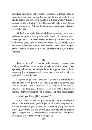 216
patadas a las puertas del armario y hundirlas, y despellejarse los
nudillos a puñetazos contra los cajones de una cómoda. Su pa-
dre le exigió que abriese la puerta o la tiraría abajo, y Lucas le
respondió que lo hiciese, y que llamaba a la policía para denun-
ciarlo por maltrato. Alberto lo dejó estar, viendo que todavía se
sulfuraba más.
Al final, tras media hora de chillidos apagados, animaladas
y lloros, se agotó la fiera y se hizo el silencio. Su cerebro volvía
a trabajar, entre chispazos verdes de odio, y vio que tenía que
salir de esa casa, antes de que se volviese loco, asfixiado por el
malestar. Necesitaba tiempo para pensar y reflexionar. Vagaría
por el náutico y cogería un ATSA, el último del día, camino de
Panxón.
III
Pepe y Lucía Cortés habían sido citados de urgencia por
Calero para hablar de un asunto especialmente importante. Pepe
quiso dejarlo para el sábado por la mañana, pero Jaime se había
negado y les exigió presencia inmediata en una salita del cole-
gio, a las cinco de la tarde.
Llegaron un poco molestos por la premura y rotura de pla-
nes de trabajo del padre, y al llegar a la salita se encontraron
con su querido Telmo sollozante y a Calero con una cara de
disgusto que daba pena. Lucía se conmovió ante la trágica es-
tampa, e interrogó a Jaime con la mirada. Pepe fue más directo:
–¡Jaime, por Dios! ¿Qué ha pasado?
–¡Aquí tenéis al alumno que me ha dado el mayor disgusto
de mi vida profesional! ¡Mirad que he visto de todo y uno está
curado de espanto, pero cuando un alumno, al que quieres como
a un hijo, sobre el que has puesto toda la confianza del mundo,
que te engañe así…, comportándose como un crío, sin dejarse
ayudar, es que te revuelve el estómago…!
 
