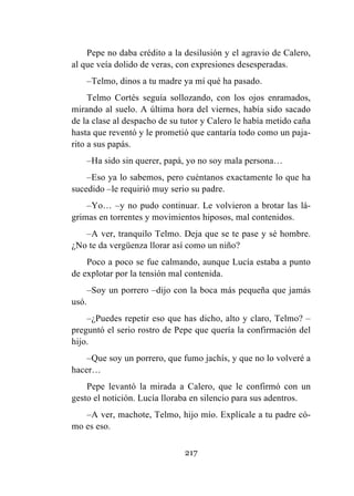 217
Pepe no daba crédito a la desilusión y el agravio de Calero,
al que veía dolido de veras, con expresiones desesperadas.
–Telmo, dinos a tu madre ya mí qué ha pasado.
Telmo Cortés seguía sollozando, con los ojos enramados,
mirando al suelo. A última hora del viernes, había sido sacado
de la clase al despacho de su tutor y Calero le había metido caña
hasta que reventó y le prometió que cantaría todo como un paja-
rito a sus papás.
–Ha sido sin querer, papá, yo no soy mala persona…
–Eso ya lo sabemos, pero cuéntanos exactamente lo que ha
sucedido –le requirió muy serio su padre.
–Yo… –y no pudo continuar. Le volvieron a brotar las lá-
grimas en torrentes y movimientos hiposos, mal contenidos.
–A ver, tranquilo Telmo. Deja que se te pase y sé hombre.
¿No te da vergüenza llorar así como un niño?
Poco a poco se fue calmando, aunque Lucía estaba a punto
de explotar por la tensión mal contenida.
–Soy un porrero –dijo con la boca más pequeña que jamás
usó.
–¿Puedes repetir eso que has dicho, alto y claro, Telmo? –
preguntó el serio rostro de Pepe que quería la confirmación del
hijo.
–Que soy un porrero, que fumo jachís, y que no lo volveré a
hacer…
Pepe levantó la mirada a Calero, que le confirmó con un
gesto el notición. Lucía lloraba en silencio para sus adentros.
–A ver, machote, Telmo, hijo mío. Explícale a tu padre có-
mo es eso.
 