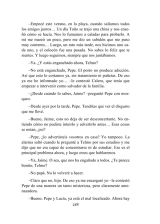 218
–Empecé este verano, en la playa, cuando salíamos todos
los amigos juntos… Un día Toño se trajo una china y nos ense-
ñó cómo se hacía. Nos lo fumamos a caladas para probarlo. A
mí me mareó un poco, pero me dio un subidón que me puso
muy contento… Luego, un rato más tarde, nos hicimos uno ca-
da uno, y el colocón fue una pasada. No sabes lo feliz que te
sientes. Y luego seguimos, siempre que nos juntábamos.
–Ya. ¿Y estás enganchado ahora, Telmo?
–No está enganchado, Pepe. El porro no produce adicción.
Así que esto lo cortamos ya, sin tratamiento ni puñetas. De eso
ya me he informado yo… –le contestó Calero, que tenía que
empezar a intervenir como salvador de la familia.
–¿Desde cuándo lo sabes, Jaime? –preguntó Pepe con mos-
queo.
–Desde ayer por la tarde, Pepe. Tendrías que ver el disgusto
que me llevé.
–Bueno, Jaime, esto no deja de ser desconcertante. No en-
tiendo cómo no pudiste intuirlo y advertirlo antes… Esas cosas
se notan, ¿no?
–Pepe, ¿lo advertisteis vosotros en casa? Yo tampoco. La
alarma saltó cuando le pregunté a Telmo por sus estudios y me
dijo que no era capaz de concentrarse ni de estudiar. Ese es el
principal problema ahora, y luego otros que hablaremos.
–Ya, Jaime. O sea, que nos ha engañado a todos. ¿Te parece
bonito, Telmo?
–No papá. No lo volveré a hacer.
–Claro que no, hijo. De eso ya me encargaré yo –le contestó
Pepe de una manera un tanto misteriosa, pero claramente ame-
nazadora.
–Bueno, Pepe y Lucía, ya está el mal localizado. Ahora hay
 