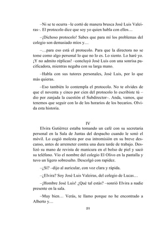 21
–Ni se te ocurra –le cortó de manera brusca José Luis Valei-
ras–. El protocolo dice que soy yo quien habla con ellos…
–¡Dichoso protocolo! Sabes que para mí los problemas del
colegio son demasiado míos y…
–…para eso está el protocolo. Para que la directora no se
tome como algo personal lo que no lo es. Lo siento. Lo haré yo.
¡Y no admito réplicas! –concluyó José Luis con una sonrisa pa-
cificadora, mientras negaba con su larga mano.
–Habla con sus tutores personales, José Luis, por lo que
más quieras.
–Eso también lo contempla el protocolo. No te olvides de
que el noventa y cinco por cien del protocolo lo escribiste tú –
dio por zanjada la cuestión el Subdirector–. Anda, vamos, que
tenemos que seguir con lo de los horarios de los becarios. Olvi-
da esta historia.
IV
Elvira Gutiérrez estaba tomando un café con su secretaria
personal en la Sala de Juntas del despacho cuando le sonó el
móvil. Lo cogió molesta por esa intromisión en su breve des-
canso, antes de arremeter contra una dura tarde de trabajo. Des-
lizó su mano de revista de manicura en el bolso de piel y sacó
su teléfono. Vio el nombre del colegio El Olivo en la pantalla y
tuvo un ligero sobresalto. Descolgó con rapidez.
–¿Sí? –dijo al auricular, con voz clara y rápida.
–¿Elvira? Soy José Luis Valeiras, del colegio de Lucas…
–¡Hombre José Luis! ¿Qué tal estás? –sonrió Elvira a nadie
presente en la sala.
–Muy bien… Verás, te llamo porque no he encontrado a
Alberto y…
 