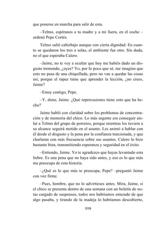 219
que ponerse en marcha para salir de esta.
–Telmo, espéranos a tu madre y a mí fuera, en el coche –
ordenó Pepe Cortés.
Telmo salió cabizbajo aunque con cierta dignidad. En cuan-
to se quedaron los tres a solas, el ambiente fue otro. Sin duda,
no el que esperaba Calero.
–Jaime, no te voy a ocultar que hoy me habéis dado un dis-
gusto tremendo, ¿oyes? Yo, por lo poco que sé, me imagino que
esto no pasa de una chiquillada, pero no van a quedar las cosas
así, porque el rapaz tiene que aprender la lección, ¿no crees,
Jaime?
–Estoy contigo, Pepe.
–Y, dime, Jaime. ¿Qué repercusiones tiene esto que ha he-
cho?
Jaime habló con claridad sobre los problemas de concentra-
ción y de memoria del chico. Lo más urgente era conseguir ais-
lar a Telmo del grupo de porreros, porque mientras los tuviera a
su alcance seguirá metido en el asunto. Les animó a hablar con
él desde el disgusto y la pena por la confianza traicionada, y que
charlaran con más frecuencia sobre sus asuntos. Calero lo hizo
bastante bien, transmitiendo esperanza y seguridad en el éxito.
–Entiendo, Jaime. Yo te agradezco que hayas levantado esta
liebre. Es una pena que no haya sido antes, y eso es lo que más
me preocupa de esta historia.
–¿Qué es lo que más te preocupa, Pepe? –preguntó Jaime
con voz firme.
–Pues, hombre, que no lo advirtieses antes. Mira, Jaime, si
el chico se presenta dentro de una semana con un boletín de no-
tas cargado de suspensos, todos nos habríamos enterado de que
algo pasaba, y tirando de la madeja lo habríamos descubierto,
 