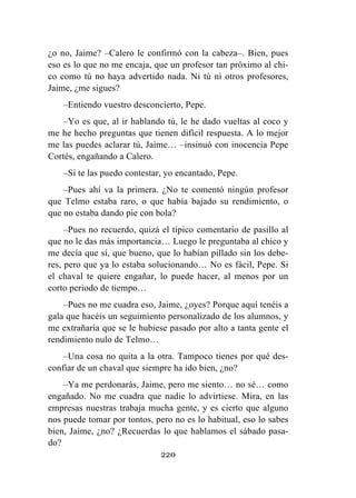 220
¿o no, Jaime? –Calero le confirmó con la cabeza–. Bien, pues
eso es lo que no me encaja, que un profesor tan próximo al chi-
co como tú no haya advertido nada. Ni tú ni otros profesores,
Jaime, ¿me sigues?
–Entiendo vuestro desconcierto, Pepe.
–Yo es que, al ir hablando tú, le he dado vueltas al coco y
me he hecho preguntas que tienen difícil respuesta. A lo mejor
me las puedes aclarar tú, Jaime… –insinuó con inocencia Pepe
Cortés, engañando a Calero.
–Si te las puedo contestar, yo encantado, Pepe.
–Pues ahí va la primera. ¿No te comentó ningún profesor
que Telmo estaba raro, o que había bajado su rendimiento, o
que no estaba dando pie con bola?
–Pues no recuerdo, quizá el típico comentario de pasillo al
que no le das más importancia… Luego le preguntaba al chico y
me decía que sí, que bueno, que lo habían pillado sin los debe-
res, pero que ya lo estaba solucionando… No es fácil, Pepe. Si
el chaval te quiere engañar, lo puede hacer, al menos por un
corto periodo de tiempo…
–Pues no me cuadra eso, Jaime, ¿oyes? Porque aquí tenéis a
gala que hacéis un seguimiento personalizado de los alumnos, y
me extrañaría que se le hubiese pasado por alto a tanta gente el
rendimiento nulo de Telmo…
–Una cosa no quita a la otra. Tampoco tienes por qué des-
confiar de un chaval que siempre ha ido bien, ¿no?
–Ya me perdonarás, Jaime, pero me siento… no sé… como
engañado. No me cuadra que nadie lo advirtiese. Mira, en las
empresas nuestras trabaja mucha gente, y es cierto que alguno
nos puede tomar por tontos, pero no es lo habitual, eso lo sabes
bien, Jaime, ¿no? ¿Recuerdas lo que hablamos el sábado pasa-
do?
 