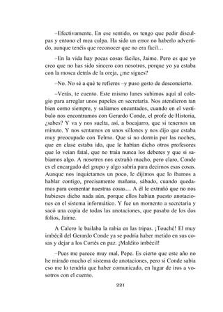 221
–Efectivamente. En ese sentido, os tengo que pedir discul-
pas y entono el mea culpa. Ha sido un error no haberlo adverti-
do, aunque tenéis que reconocer que no era fácil…
–En la vida hay pocas cosas fáciles, Jaime. Pero es que yo
creo que no has sido sincero con nosotros, porque yo ya estaba
con la mosca detrás de la oreja, ¿me sigues?
–No. No sé a qué te refieres –y puso gesto de desconcierto.
–Verás, te cuento. Este mismo lunes subimos aquí al cole-
gio para arreglar unos papeles en secretaría. Nos atendieron tan
bien como siempre, y salíamos encantados, cuando en el vestí-
bulo nos encontramos con Gerardo Conde, el profe de Historia,
¿sabes? Y va y nos suelta, así, a bocajarro, que si tenemos un
minuto. Y nos sentamos en unos sillones y nos dijo que estaba
muy preocupado con Telmo. Que si no dormía por las noches,
que en clase estaba ido, que le habían dicho otros profesores
que lo veían fatal, que no traía nunca los deberes y que si sa-
bíamos algo. A nosotros nos extrañó mucho, pero claro, Conde
es el encargado del grupo y algo sabría para decirnos esas cosas.
Aunque nos inquietamos un poco, le dijimos que lo íbamos a
hablar contigo, precisamente mañana, sábado, cuando queda-
mos para comentar nuestras cosas… A él le extrañó que no nos
hubieses dicho nada aún, porque ellos habían puesto anotacio-
nes en el sistema informático. Y fue un momento a secretaría y
sacó una copia de todas las anotaciones, que pasaba de los dos
folios, Jaime.
A Calero le bailaba la rabia en las tripas. ¡Touché! El muy
imbécil del Gerardo Conde ya se podría haber metido en sus co-
sas y dejar a los Cortés en paz. ¡Maldito imbécil!
–Pues me parece muy mal, Pepe. Es cierto que este año no
he mirado mucho el sistema de anotaciones, pero si Conde sabía
eso me lo tendría que haber comunicado, en lugar de iros a vo-
sotros con el cuento.
 