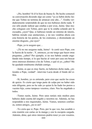 222
–¡No, hombre! Si él lo hizo de buena fe. De hecho comenzó
su conversación diciendo algo así como “ya os habrá dicho Jai-
me que Telmo no termina de arrancar este año…”. Estaba ver-
daderamente sorprendido de que no nos hubieses dicho nada. Y
eso sólo puede indicar que estabas a por uvas, Jaime. Que mu-
cho colegueo con Telmo, pero que te la estaba colando por la
escuadra, ¿oyes? Que, si hubieses tenido un mínimo de interés,
habrías mirado esas anotaciones, y no nos vendrías ahora con
esta historia de los porros, de los exámenes, y disimulando un
enorme disgusto, ¿me oyes?
–Pepe, yo te aseguro que…
–¡Tú no me aseguras nada, Jaime! –le cortó seco Pepe, con
la fuerza de la razón–. Y, entonces, yo me tengo que hacer otras
preguntas, ¿sabes? Por ejemplo, si no nos habrás estado enga-
ñando más tiempo, si lo que hacías al venir por casa era buscar
otros intereses distintos a los de Telmo, o qué sé yo, ¿sabes? Me
he quedado totalmente chafado contigo.
–Jaime, es que es muy fuerte, no habernos dicho nada, ¿en-
tiendes a Pepe, verdad? –intervino Lucía desde el fondo del si-
llón.
–Sí, hombre, yo os entiendo, pero creo que sacáis las cosas
de quicio. Es cierto que tengo parte de culpa por no haber sido
más diligente, pero no he sido yo quien le ha liado los porros a
vuestro hijo, como tampoco vosotros, claro. Nos ha engañado a
todos.
–Tienes razón, Jaime. Pero unos teníais más medios para
haberos dado cuenta del engaño y nosotros no. Además, no has
respondido a mis inquietudes, Jaime. Vamos, tenemos confian-
za, somos amigos, ¿no es así?
–Yo creía que sí, Pepe. Pero, por lo que veo, has acudido a
esta reunión con cartas en la manga y con la escopeta cargada.
Además, dime, qué otros intereses podría tener yo con vosotros.
 