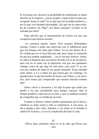 223
Si tú mismo me ofreciste la posibilidad de nombrarme tu mano
derecha en la empresa. ¿Acaso acepté? ¿Aproveché la mano pa-
ra agarrar hasta el codo? Ya te dije que era un pobre profesor, y
por lo que veis bastante descuidado. ¿En qué me he aprovecha-
do de vosotros, eh, Pepe? ¿En daros consejos? ¿Cuánto os he
cobrado por ellos?
Pepe advirtió que el razonamiento de Calero era más una
escapatoria que buenas razones.
–Lo sentimos mucho, Jaime. Pero estamos defraudados
contigo. Vamos a pedir una entrevista con el subdirector para
que nos busque otro tutor para Telmo. Ya no nos fiamos de ti.
Es verdad que no sé muy bien por qué, pero tengo la sensación
de que nos estabas engañando…, no sé con qué motivos. Jaime,
no sabes el disgusto que nos hemos llevado con lo de los porros,
pero eso no es nada con la impresión con que nos quedamos
contigo, como de que algo no está claro, ¿me oyes? Y yo así,
con una sombra de duda no me quedo tranquilo. Exijo claridad
total, Jaime, a ti y a todos los que tienen que ver conmigo. Te
agradecemos lo que has hecho de bueno con Telmo y con noso-
tros, pero tienes que comprender que nuestra relación termina
aquí.
Jaime volvió a excusarse y les dijo la pena que sentía por
perder a los que consideraba unos amigos sinceros. Que el
tiempo pondría a cada uno en su sitio, y que ya tendrían ocasión
de comprobar que se trataba de un error.
Cuando se fueron, Calero echaba espumarajos por la boca y
maldecía su mala suerte y toda su impotencia. A este paso, se
iba a quedar a dos velas. Además, a ver cómo se lo tomaba el
cabrón de Valeiras, y si no le complicaba del todo la vida.
IV
–Silvia, hija, cuéntame cómo te va la vida, que llevas una
 