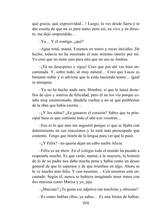 225
qué gracia, qué expresividad…! Luego, la ves desde fuera y te
das cuenta de que no es para tanto, pero así, en vivo y en direc-
to, me dejó sorprendida…
–Ya… Y él contigo, ¿qué?
–Agua total, mamá. Estamos en tratos y roces iniciales. De
hecho, todavía no ha mostrado el más mínimo interés por mí.
Yo creo que no tiene ojos para otra que no sea su Andrea.
–¡Tú no desesperes y sigue! Creo que por ahí vas bien en-
caminada. Y, sobre todo, sé muy natural… Creo que Lucas es
bastante noble y si advierte que le estás haciendo teatro… igual
se mosquea.
–Yo no he hecho nada raro. Hombre, sí que le lancé deste-
llos de ojos y sonrisa de felicidad, pero él no los vio porque es-
taba muy ensimismado, dándole vueltas a no sé qué problemas
de la obra que había escrito…
–¿Y los niños? ¿Le ganaron el corazón? Sabes que tu prin-
cipal baza es que continúe todo el año con vosotras…
–Eso es lo que más me angustió porque vi que se fijaba con
detenimiento en sus reacciones y lo noté más preocupado que
contento. Tengo que tirarle de la lengua para ver qué le pasó.
–¿Y Félix? –no quería dejar un cabo suelto Alicia.
–Félix es un show. En el colegio todo el mundo ha pasado a
respetarle mucho. Es que verás, mamá, a la mayoría, la historia
de lo de su padre nos daba mucha pena y había como un deseo
general de que lo superase y de que triunfase en algo. Ahora se
le ve mucho más feliz. Y con nosotras… Con nosotras está en-
cantado. Según él, nunca se hubiera imaginado tener tratos con
dos macizas como Marisa y yo, jaja.
–¿Macizas? ¿Te gusta ese adjetivo tan machista y obsceno?
–Es como hablan ellos, ya sabes… Es una forma de hablar,
 