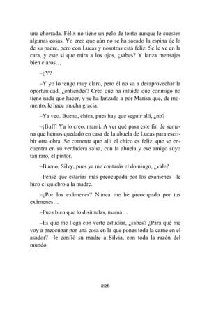 226
una chorrada. Félix no tiene un pelo de tonto aunque le cuesten
algunas cosas. Yo creo que aún no se ha sacado la espina de lo
de su padre, pero con Lucas y nosotras está feliz. Se le ve en la
cara, y este sí que mira a los ojos, ¿sabes? Y lanza mensajes
bien claros…
–¿Y?
–Y yo lo tengo muy claro, pero él no va a desaprovechar la
oportunidad, ¿entiendes? Creo que ha intuido que conmigo no
tiene nada que hacer, y se ha lanzado a por Marisa que, de mo-
mento, le hace mucha gracia.
–Ya veo. Bueno, chica, pues hay que seguir allí, ¿no?
–¡Buff! Ya lo creo, mami. A ver qué pasa este fin de sema-
na que hemos quedado en casa de la abuela de Lucas para escri-
bir otra obra. Se comenta que allí el chico es feliz, que se en-
cuentra en su verdadera salsa, con la abuela y ese amigo suyo
tan raro, el pintor.
–Bueno, Silvy, pues ya me contarás el domingo, ¿vale?
–Pensé que estarías más preocupada por los exámenes –le
hizo el quiebro a la madre.
–¿Por los exámenes? Nunca me he preocupado por tus
exámenes…
–Pues bien que lo disimulas, mamá…
–Es que me llega con verte estudiar, ¿sabes? ¿Para qué me
voy a preocupar por una cosa en la que pones toda la carne en el
asador? –le confió su madre a Silvia, con toda la razón del
mundo.
 
